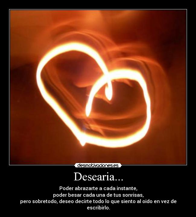 Desearia... - Poder abrazarte a cada instante,
poder besar cada una de tus sonrisas,
pero sobretodo, deseo decirte todo lo que siento al oido en vez de escribirlo.