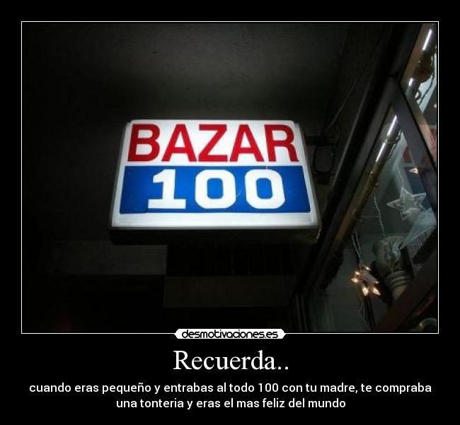 Recuerda.. - cuando eras pequeño y entrabas al todo 100 con tu madre, te compraba
una tonteria y eras el mas feliz del mundo