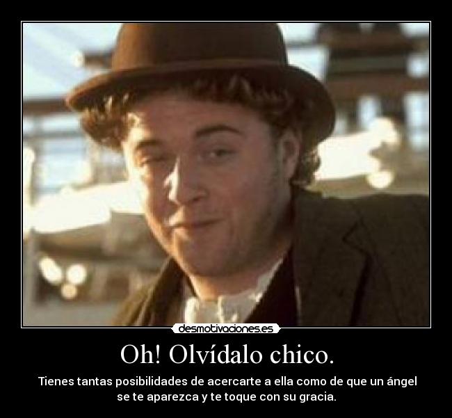 Oh! Olvídalo chico. - Tienes tantas posibilidades de acercarte a ella como de que un ángel
se te aparezca y te toque con su gracia.
