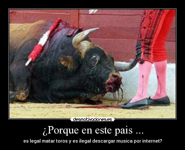 ¿Porque en este pais ... - es legal matar toros y es ilegal descargar musica por internet?