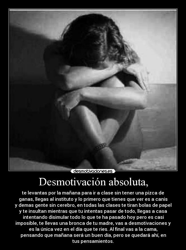 Desmotivación absoluta, - te levantas por la mañana para ir a clase sin tener una pizca de
ganas, llegas al instituto y lo primero que tienes que ver es a canis
y demas gente sin cerebro, en todas las clases te tiran bolas de papel
y te insultan mientras que tu intentas pasar de todo, llegas a casa
intentando disimular todo lo que te ha pasado hoy pero es casi
imposible, te llevas una bronca de tu madre, vas a desmotivaciones y
es la única vez en el día que te ries. Al final vas a la cama,
pensando que mañana será un buen día, pero se quedará ahí, en
tus pensamientos.