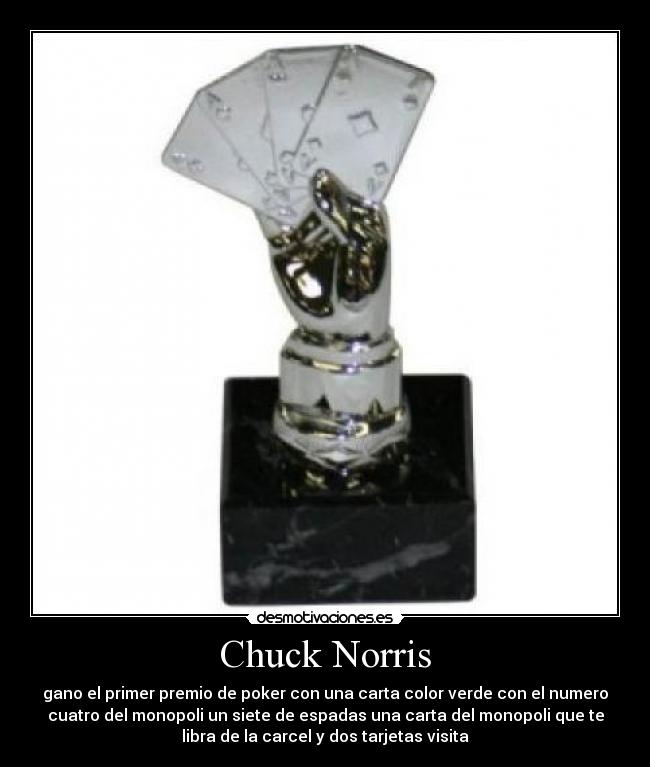 Chuck Norris - gano el primer premio de poker con una carta color verde con el numero
cuatro del monopoli un siete de espadas una carta del monopoli que te
libra de la carcel y dos tarjetas visita