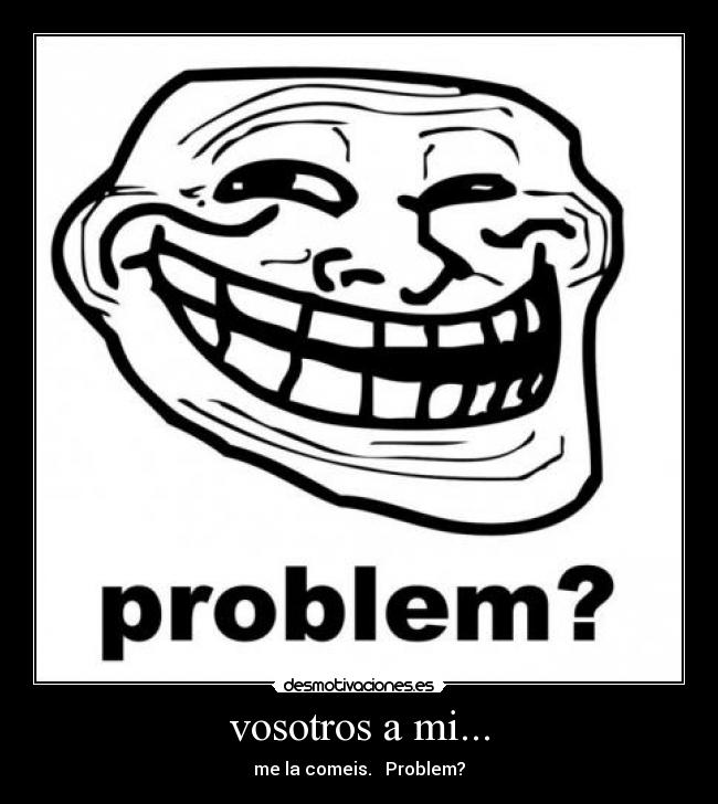 vosotros a mi... - me la comeis. Problem?