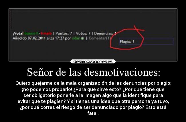 Señor de las desmotivaciones: - Quiero quejarme de la mala organización de las denuncias por plagio:
¡no podemos probarlo! ¿Para qué sirve esto? ¿Por qué tiene que
ser obligatorio ponerle a la imagen algo que la identifique para
evitar que te plagien? Y si tienes una idea que otra persona ya tuvo,
¿por qué corres el riesgo de ser denunciado por plagio? Esto está
fatal.