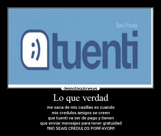Lo que verdad - me saca de mis casillas es cuando
mis credulos amigos se creen
que tuenti va ser de pago y tienen
que enviar mensajes para tener gratuidad
!!NO SEAIS CREDULOS PORFAVOR!!