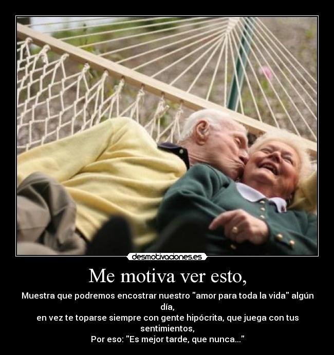 Me motiva ver esto, - Muestra que podremos encostrar nuestro amor para toda la vida algún día,
en vez te toparse siempre con gente hipócrita, que juega con tus sentimientos,
Por eso: Es mejor tarde, que nunca...