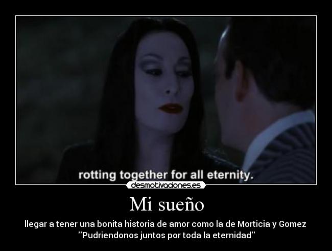 Mi sueño - llegar a tener una bonita historia de amor como la de Morticia y Gomez 
Pudriendonos juntos por toda la eternidad