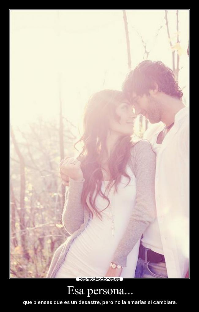 Esa persona... - que piensas que es un desastre, pero no la amarías si cambiara.