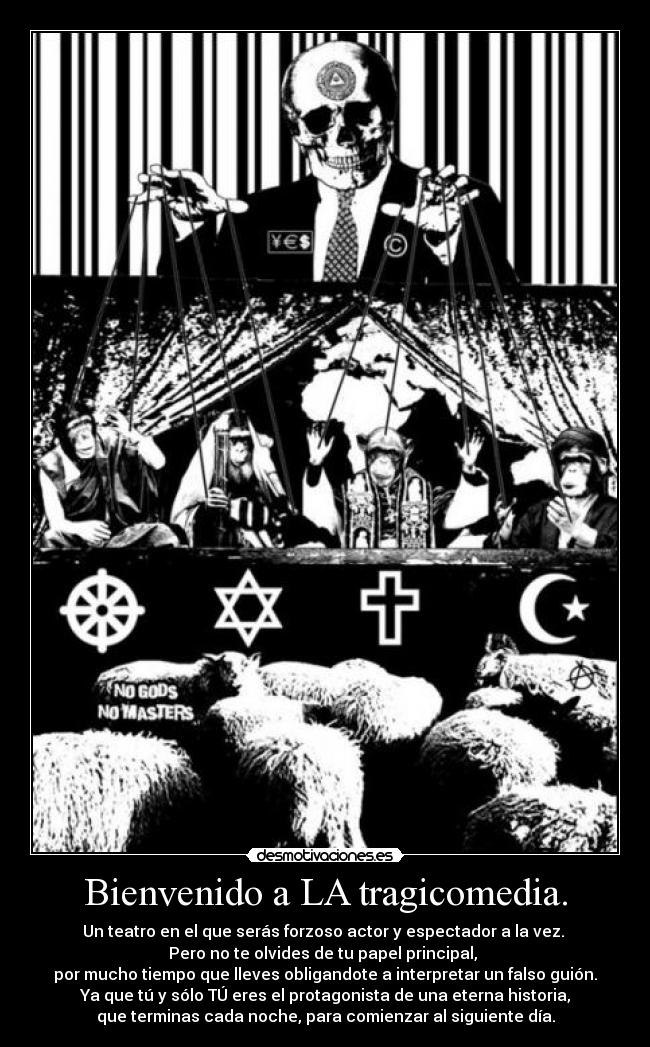 Bienvenido a LA tragicomedia. - Un teatro en el que serás forzoso actor y espectador a la vez.
Pero no te olvides de tu papel principal,
por mucho tiempo que lleves obligandote a interpretar un falso guión.
Ya que tú y sólo TÚ eres el protagonista de una eterna historia,
que terminas cada noche, para comienzar al siguiente día.