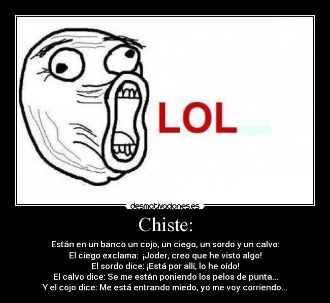 Chiste: - Están en un banco un cojo, un ciego, un sordo y un calvo:
El ciego exclama:  ¡Joder, creo que he visto algo!
El sordo dice: ¡Está por allí, lo he oído!
El calvo dice: Se me están poniendo los pelos de punta...
Y el cojo dice: Me está entrando miedo, yo me voy corriendo...