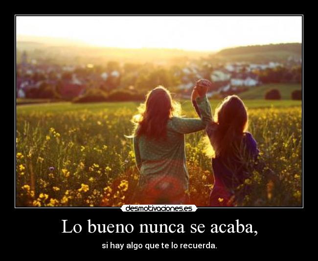 Lo bueno nunca se acaba, - si hay algo que te lo recuerda.
