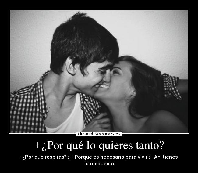 +¿Por qué lo quieres tanto? - -¿Por que respiras? ; + Porque es necesario para vivir ; - Ahi tienes la respuesta