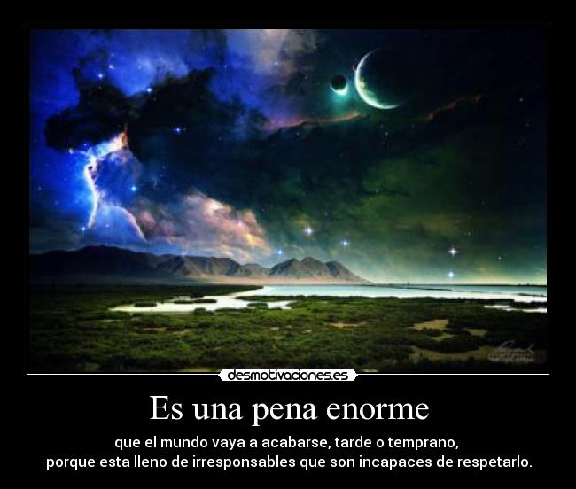 Es una pena enorme - que el mundo vaya a acabarse, tarde o temprano,
porque esta lleno de irresponsables que son incapaces de respetarlo.
