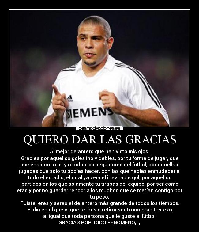 QUIERO DAR LAS GRACIAS - Al mejor delantero que han visto mis ojos.
Gracias por aquellos goles inolvidables, por tu forma de jugar, que
me enamoro a mi y a todos los seguidores del fútbol, por aquellas
jugadas que solo tu podías hacer, con las que hacías enmudecer a
todo el estadio, el cual ya veía el inevitable gol, por aquellos
partidos en los que solamente tu tirabas del equipo, por ser como
eras y por no guardar rencor a los muchos que se metían contigo por
tu peso.
Fuiste, eres y seras el delantero más grande de todos los tiempos.
El día en el que vi que te ibas a retirar sentí una gran tristeza
al igual que toda persona que le guste el fútbol.
GRACIAS POR TODO FENÓMENO¡¡¡¡ 