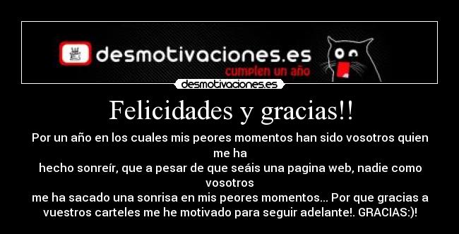 Felicidades y gracias!! - Por un año en los cuales mis peores momentos han sido vosotros quien
me ha
hecho sonreír, que a pesar de que seáis una pagina web, nadie como
vosotros
me ha sacado una sonrisa en mis peores momentos... Por que gracias a
vuestros carteles me he motivado para seguir adelante!. GRACIAS:)!