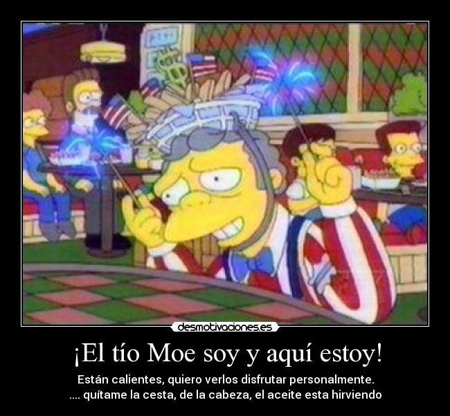¡El tío Moe soy y aquí estoy! - Están calientes, quiero verlos disfrutar personalmente.
.... quítame la cesta, de la cabeza, el aceite esta hirviendo