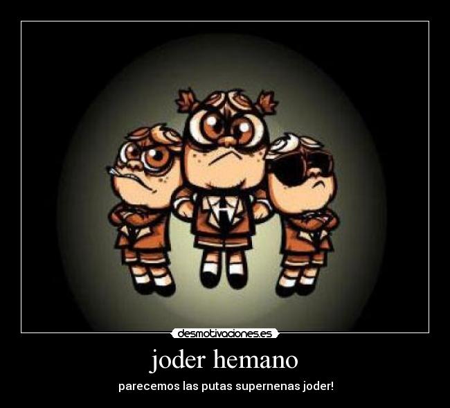 joder hemano - parecemos las putas supernenas joder!