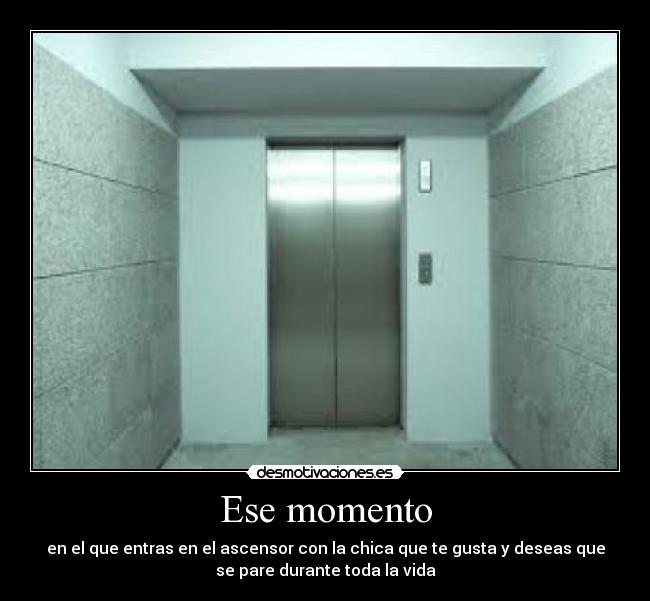 Ese momento - en el que entras en el ascensor con la chica que te gusta y deseas que
se pare durante toda la vida