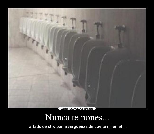 Nunca te pones... - al lado de otro por la verguenza de que te miren el....