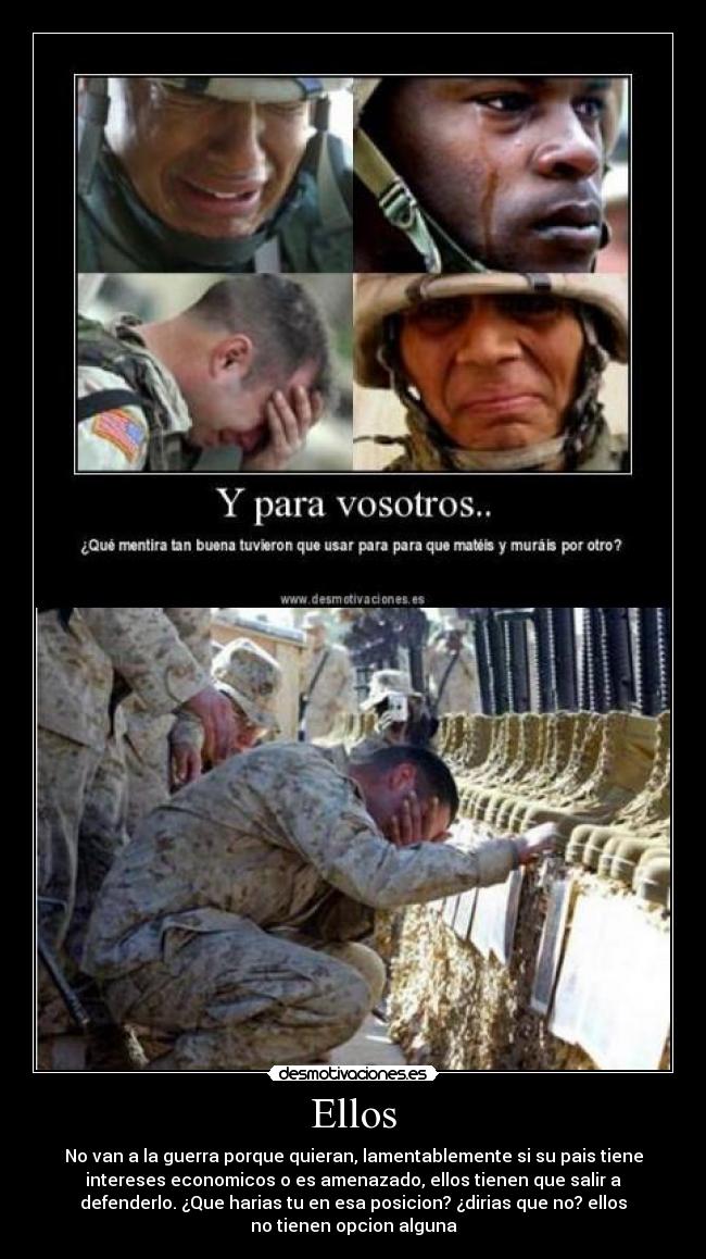 Ellos - No van a la guerra porque quieran, lamentablemente si su pais tiene
intereses economicos o es amenazado, ellos tienen que salir a
defenderlo. ¿Que harias tu en esa posicion? ¿dirias que no? ellos
no tienen opcion alguna