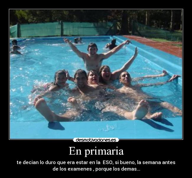 En primaria - te decian lo duro que era estar en la ESO, si bueno, la semana antes
de los examenes , porque los demas...