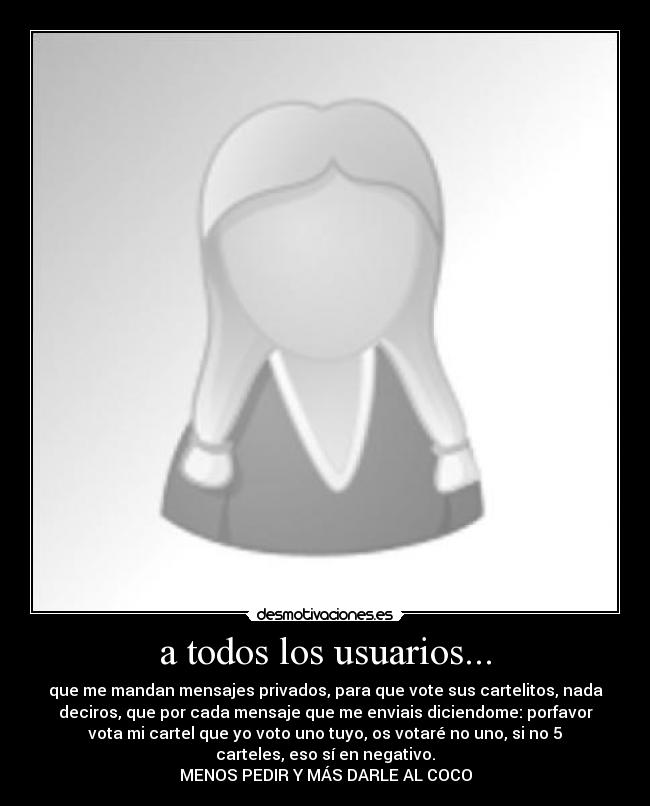 a todos los usuarios... - que me mandan mensajes privados, para que vote sus cartelitos, nada
deciros, que por cada mensaje que me enviais diciendome: porfavor
vota mi cartel que yo voto uno tuyo, os votaré no uno, si no 5
carteles, eso sí en negativo.
MENOS PEDIR Y MÁS DARLE AL COCO