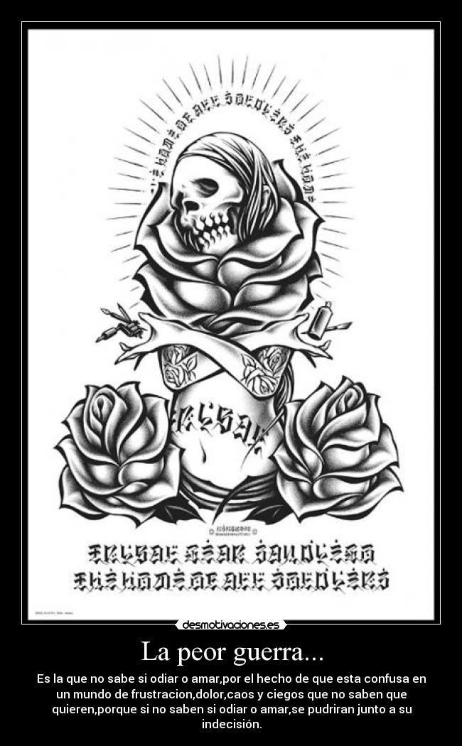 La peor guerra... - Es la que no sabe si odiar o amar,por el hecho de que esta confusa en
un mundo de frustracion,dolor,caos y ciegos que no saben que
quieren,porque si no saben si odiar o amar,se pudriran junto a su
indecisión.