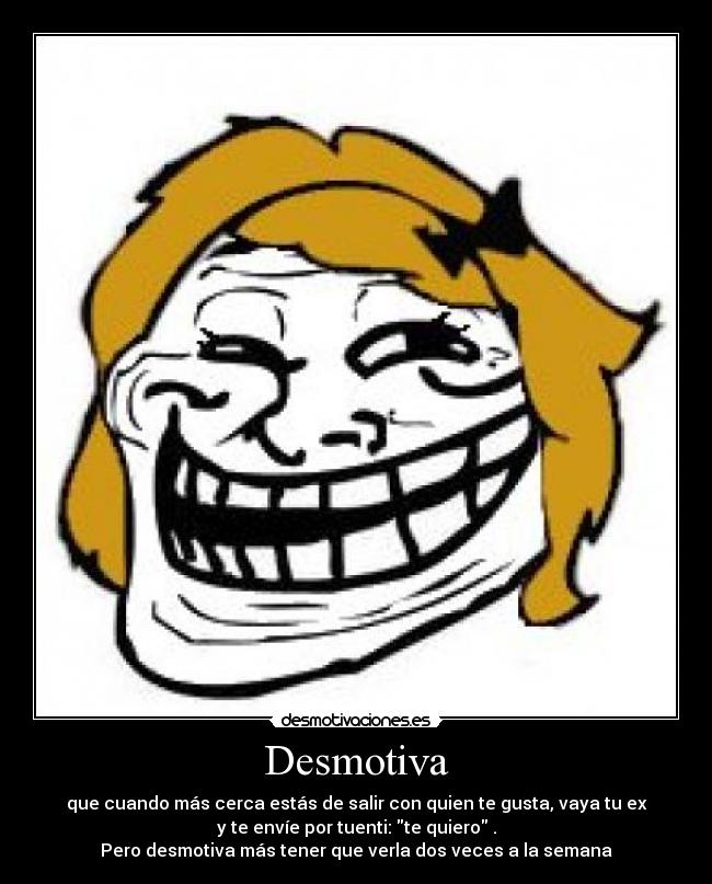 Desmotiva - que cuando más cerca estás de salir con quien te gusta, vaya tu ex
y te envíe por tuenti: te quiero .
Pero desmotiva más tener que verla dos veces a la semana