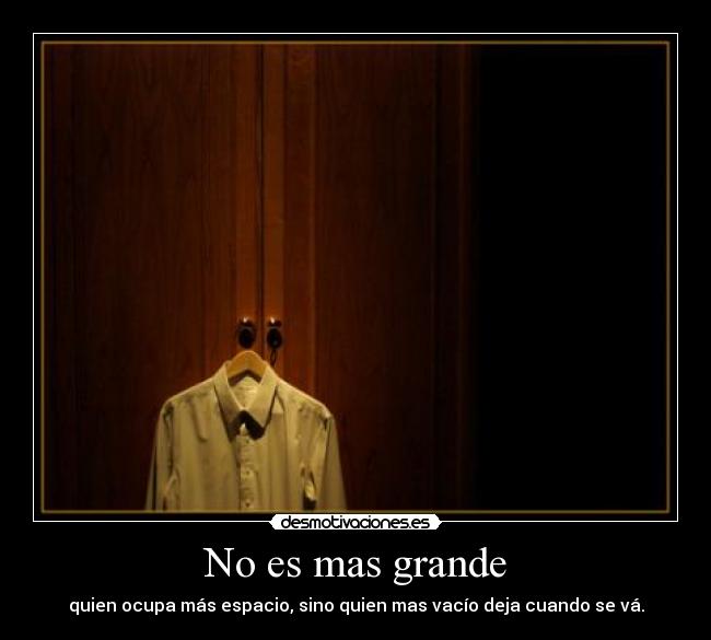 No es mas grande - quien ocupa más espacio, sino quien mas vacío deja cuando se vá.