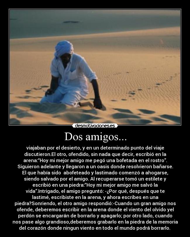 Dos amigos... - viajaban por el desierto, y en un determinado punto del viaje
discutieron.El otro, ofendido, sin nada que decir, escribió en la
arena:“Hoy mi mejor amigo me pegó una bofetada en el rostro”.
Siguieron adelante y llegaron a un oasis donde resolvieron bañarse.
El que había sido  abofeteado y lastimado comenzó a ahogarse,
siendo salvado por el amigo. Al recuperarse tomó un estilete y
escribió en una piedra:“Hoy mi mejor amigo me salvó la
vida”.Intrigado, el amigo preguntó: -¿Por qué, después que te
lastimé, escribiste en la arena, y ahora escribes en una
piedra?Sonriendo, el otro amigo respondió:-Cuando un gran amigo nos
ofende, deberemos escribir en la arena donde el viento del olvido yel
perdón se encargarán de borrarlo y apagarlo; por otro lado, cuando
nos pase algo grandioso,deberemos grabarlo en la piedra de la memoria
del corazón donde ningun viento en todo el mundo podrá borrarlo. 