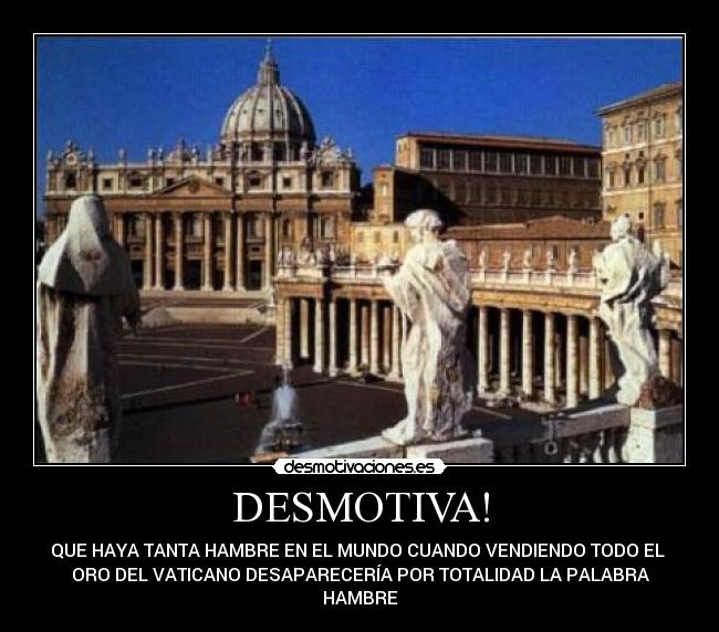 DESMOTIVA! - QUE HAYA TANTA HAMBRE EN EL MUNDO CUANDO VENDIENDO TODO EL 
ORO DEL VATICANO DESAPARECERÍA POR TOTALIDAD LA PALABRA
HAMBRE