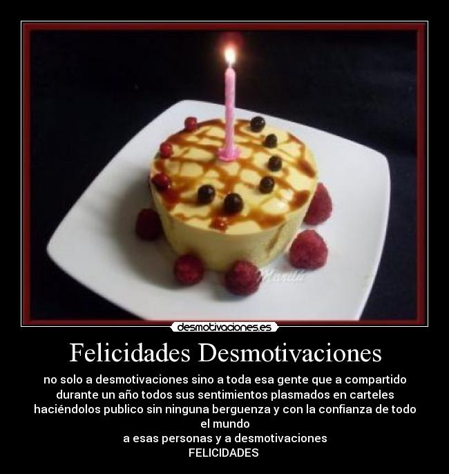 Felicidades Desmotivaciones - no solo a desmotivaciones sino a toda esa gente que a compartido
durante un año todos sus sentimientos plasmados en carteles
haciéndolos publico sin ninguna berguenza y con la confianza de todo
el mundo
a esas personas y a desmotivaciones
FELICIDADES 