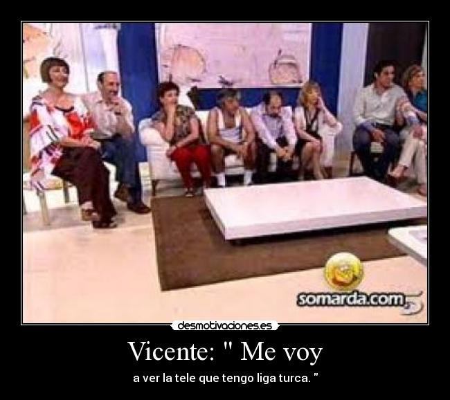 Vicente: Me voy - a ver la tele que tengo liga turca.