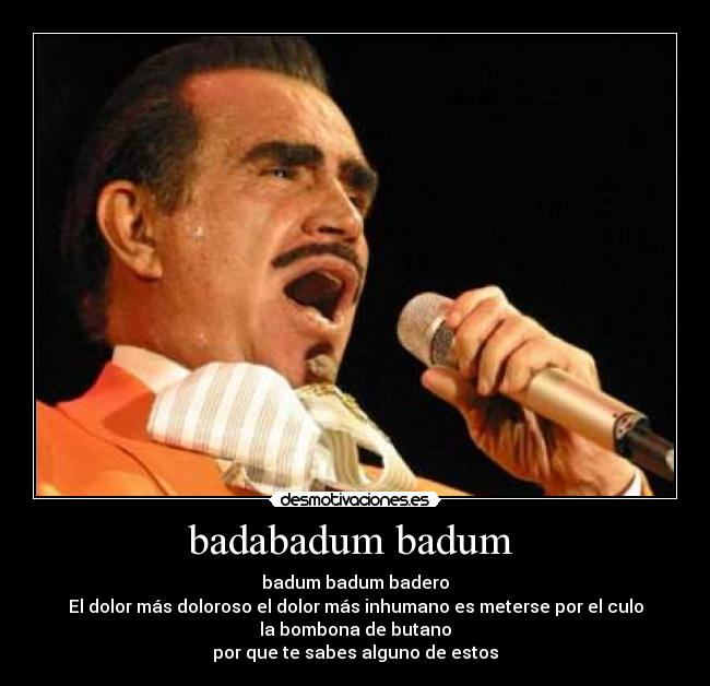 badabadum badum - badum badum badero
El dolor más doloroso el dolor más inhumano es meterse por el culo
la bombona de butano
por que te sabes alguno de estos