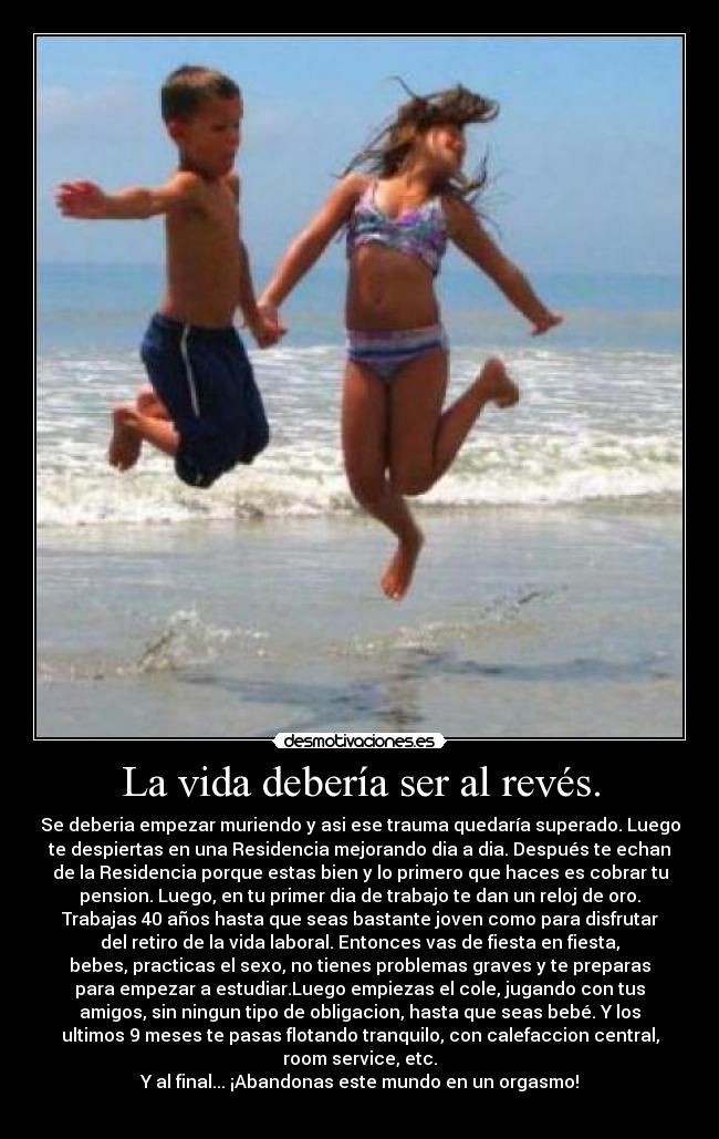 La vida debería ser al revés. - Se deberia empezar muriendo y asi ese trauma quedaría superado. Luego
te despiertas en una Residencia mejorando dia a dia. Después te echan
de la Residencia porque estas bien y lo primero que haces es cobrar tu
pension. Luego, en tu primer dia de trabajo te dan un reloj de oro.
Trabajas 40 años hasta que seas bastante joven como para disfrutar
del retiro de la vida laboral. Entonces vas de fiesta en fiesta,
bebes, practicas el sexo, no tienes problemas graves y te preparas
para empezar a estudiar.Luego empiezas el cole, jugando con tus
amigos, sin ningun tipo de obligacion, hasta que seas bebé. Y los
ultimos 9 meses te pasas flotando tranquilo, con calefaccion central,
room service, etc.
Y al final... ¡Abandonas este mundo en un orgasmo!