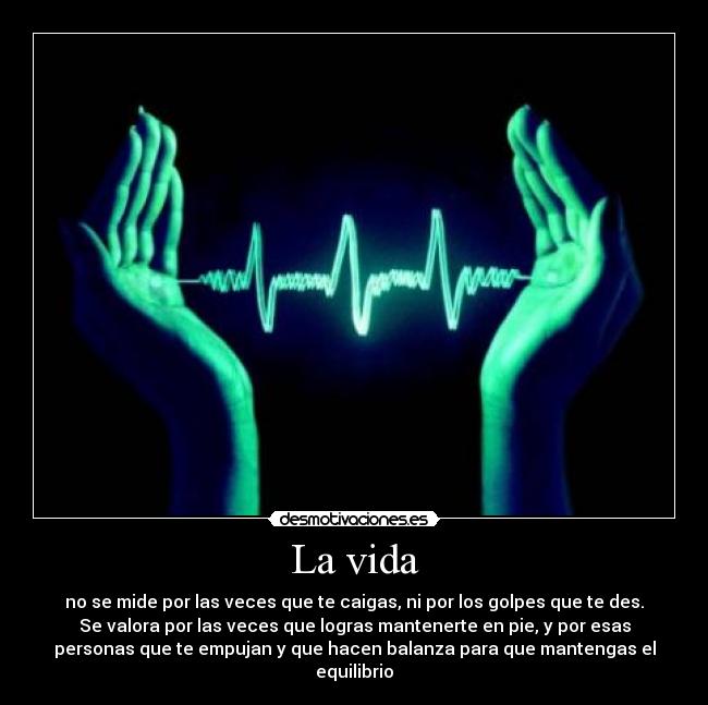 La vida - no se mide por las veces que te caigas, ni por los golpes que te des.
Se valora por las veces que logras mantenerte en pie, y por esas
personas que te empujan y que hacen balanza para que mantengas el
equilibrio