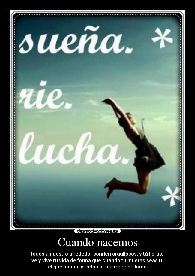 Cuando nacemos - todos a nuestro alrededor sonríen orgullosos, y tú lloras; 
ve y vive tu vida de forma que cuando tu mueras seas tú
el que sonría, y todos a tu alrededor lloren.