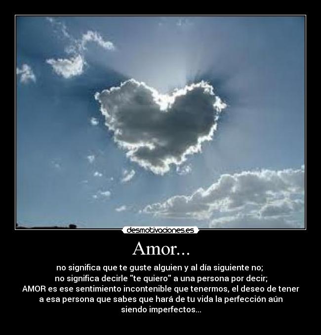 Amor... - no significa que te guste alguien y al día siguiente no;
no significa decirle te quiero a una persona por decir;
AMOR es ese sentimiento incontenible que tenermos, el deseo de tener
a esa persona que sabes que hará de tu vida la perfección aún
siendo imperfectos...