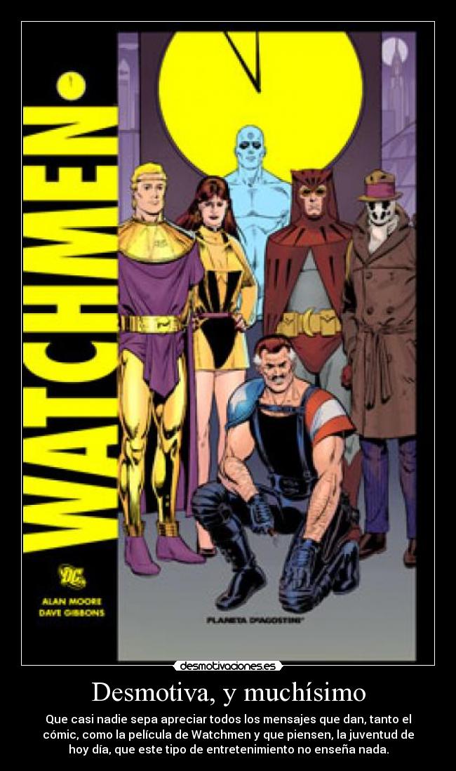 Desmotiva, y muchísimo - Que casi nadie sepa apreciar todos los mensajes que dan, tanto el
cómic, como la película de Watchmen y que piensen, la juventud de
hoy día, que este tipo de entretenimiento no enseña nada.