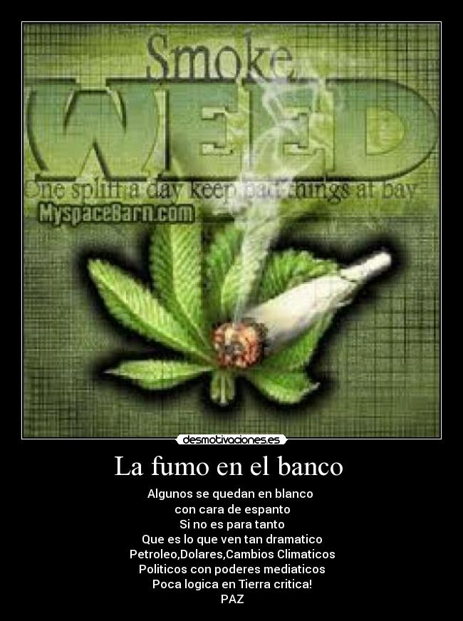 La fumo en el banco - Algunos se quedan en blanco
con cara de espanto
Si no es para tanto
Que es lo que ven tan dramatico
Petroleo,Dolares,Cambios Climaticos
Politicos con poderes mediaticos
Poca logica en Tierra critica!
PAZ