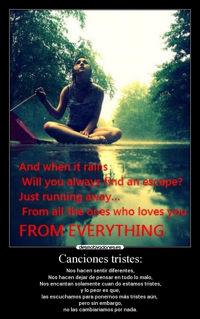 Canciones tristes: - Nos hacen sentir diferentes,
Nos hacen dejar de pensar en todo lo malo,
Nos encantan solamente cuan do estamos tristes,
y lo peor es que,
las escuchamos para ponernos más tristes aún, 
pero sin embargo,
no las cambiariamos por nada.