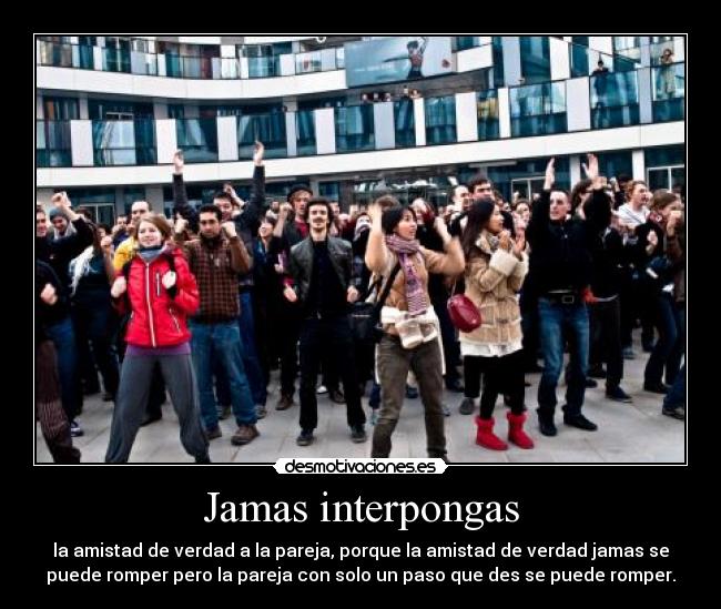 Jamas interpongas - la amistad de verdad a la pareja, porque la amistad de verdad jamas se
puede romper pero la pareja con solo un paso que des se puede romper.