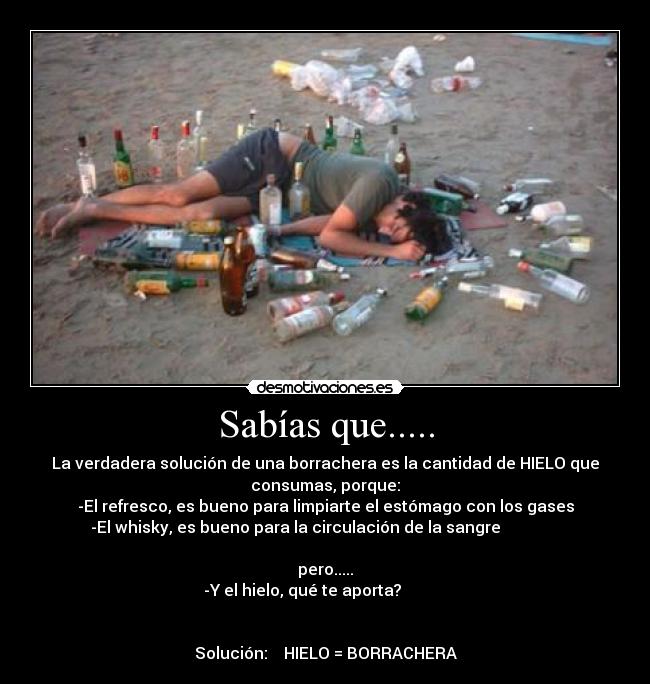 Sabías que..... - La verdadera solución de una borrachera es la cantidad de HIELO que
consumas, porque:
-El refresco, es bueno para limpiarte el estómago con los gases
-El whisky, es bueno para la circulación de la sangre
pero.....
-Y el hielo, qué te aporta?
Solución: HIELO = BORRACHERA