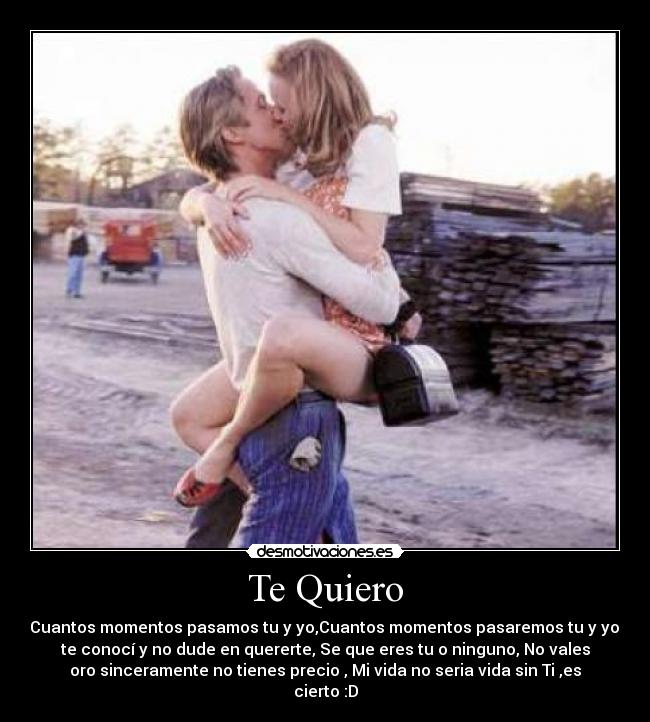 Te Quiero - Cuantos momentos pasamos tu y yo,Cuantos momentos pasaremos tu y yo,
te conocí y no dude en quererte, Se que eres tu o ninguno, No vales
oro sinceramente no tienes precio , Mi vida no seria vida sin Ti ,es
cierto :D