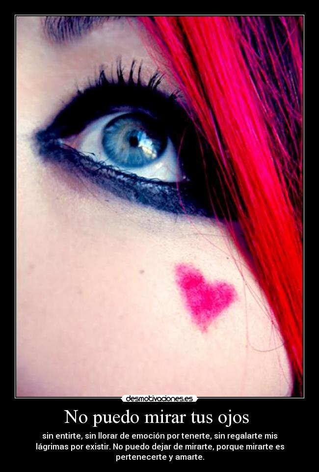 No puedo mirar tus ojos  - sin entirte, sin llorar de emoción por tenerte, sin regalarte mis
lágrimas por existir. No puedo dejar de mirarte, porque mirarte es
pertenecerte y amarte.