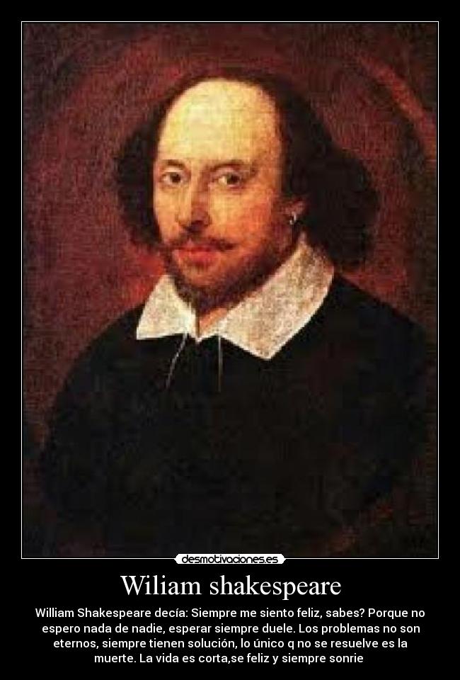 Wiliam shakespeare - William Shakespeare decía: Siempre me siento feliz, sabes? Porque no
espero nada de nadie, esperar siempre duele. Los problemas no son
eternos, siempre tienen solución, lo único q no se resuelve es la
muerte. La vida es corta,se feliz y siempre sonrie