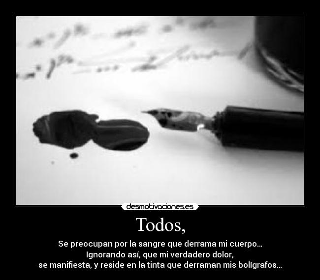 Todos, - Se preocupan por la sangre que derrama mi cuerpo…
 Ignorando así, que mi verdadero dolor, 
se manifiesta, y reside en la tinta que derraman mis bolígrafos…