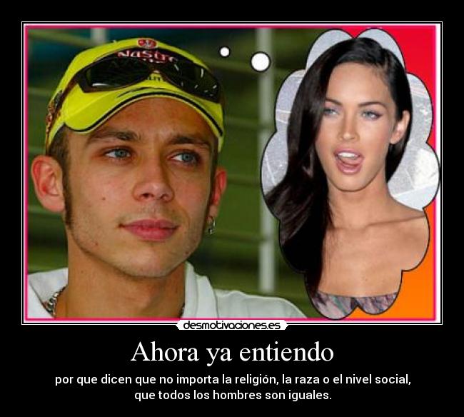 Ahora ya entiendo - por que dicen que no importa la religión, la raza o el nivel social,
que todos los hombres son iguales.