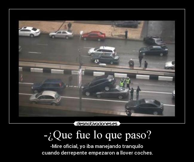 -¿Que fue lo que paso? - -Mire oficial, yo iba manejando tranquilo
cuando derrepente empezaron a llover coches.