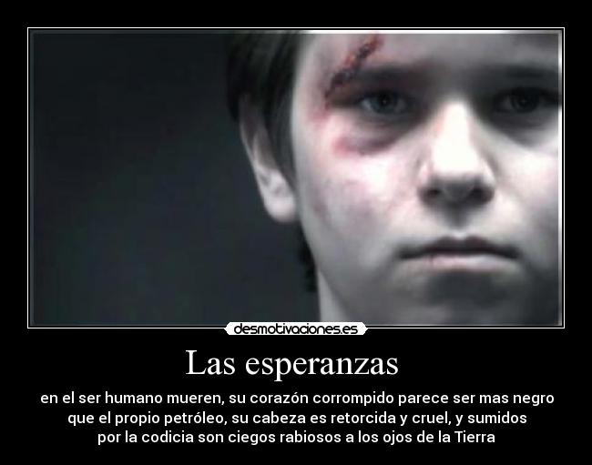 Las esperanzas  - en el ser humano mueren, su corazón corrompido parece ser mas negro
que el propio petróleo, su cabeza es retorcida y cruel, y sumidos
por la codicia son ciegos rabiosos a los ojos de la Tierra